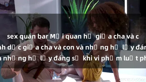 sex quán bar Mối quan hệ giữa cha và con: Sự thật về tình dục giữa cha và con và những hệ lụy đáng sợ khi vi phạm luật pháp.