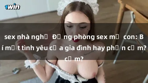 sex nhà nghỉ Động phòng sex mẹ con: Bí mật tình yêu của gia đình hay phản cảm?