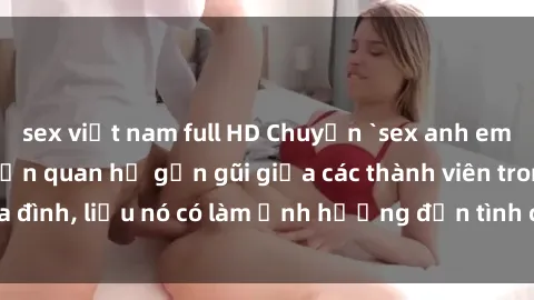 sex việt nam full HD Chuyện `sex anh em ruột` - Đề cập đến quan hệ gần gũi giữa các thành viên trong gia đình, liệu nó có làm ảnh hưởng đến tình cảm gia đình hay không?