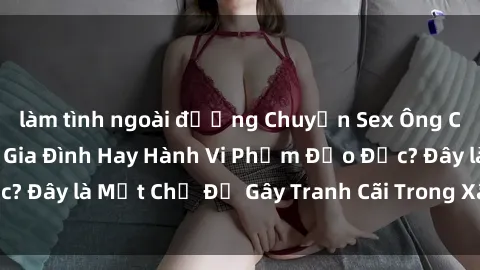 làm tình ngoài đường Chuyện Sex Ông Cháu: Mối Quan Hệ Gia Đình Hay Hành Vi Phạm Đạo Đức? Đây là Một Chủ Đề Gây Tranh Cãi Trong Xã Hội Hiện Nay.
