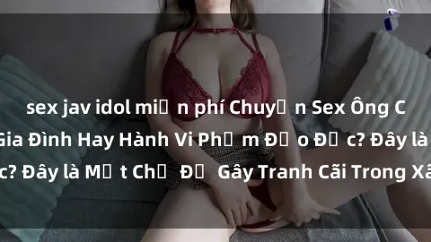 sex jav idol miễn phí Chuyện Sex Ông Cháu: Mối Quan Hệ Gia Đình Hay Hành Vi Phạm Đạo Đức? Đây là Một Chủ Đề Gây Tranh Cãi Trong Xã Hội Hiện Nay.
