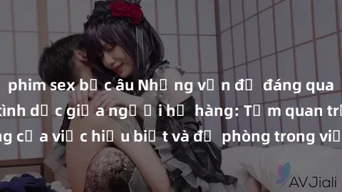 phim sex bắc âu Những vấn đề đáng quan tâm về quan hệ tình dục giữa người họ hàng: Tầm quan trọng của việc hiểu biết và đề phòng trong việc tiếp xúc trong gia đình.