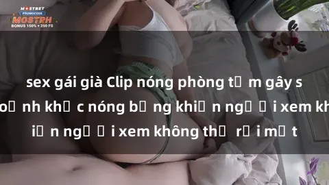 sex gái già Clip nóng phòng tắm gây sốt: Cận cảnh khoảnh khắc nóng bỏng khiến người xem không thể rời mắt