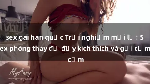 sex gái hàn quốc Trải nghiệm mới lạ: Sex phòng thay đồ đầy kích thích và gợi cảm