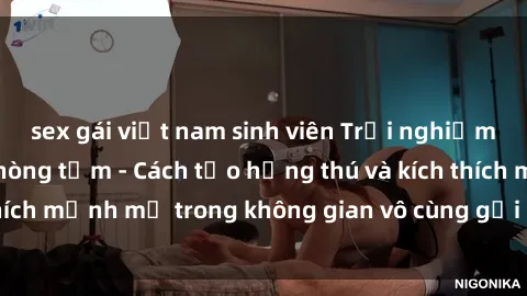 sex gái việt nam sinh viên Trải nghiệm mới lạ với sex phòng tắm - Cách tạo hứng thú và kích thích mạnh mẽ trong không gian vô cùng gợi cảm và lãng mạn