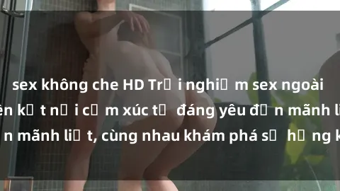 sex không che HD Trải nghiệm sex ngoài trời: Khi thiên nhiên kết nối cảm xúc từ đáng yêu đến mãnh liệt, cùng nhau khám phá sự hứng khởi và thú vị.