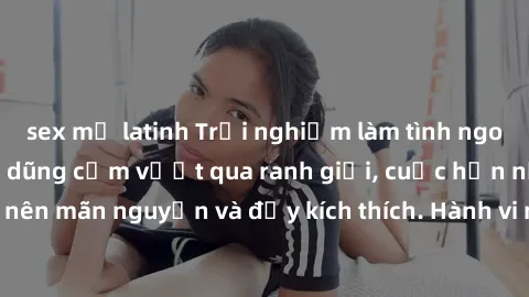 sex mỹ latinh Trải nghiệm làm tình ngoài đường: Khi lòng dũng cảm vượt qua ranh giới, cuộc hẹn nơi công cộng trở nên mãn nguyện và đầy kích thích. Hành vi nguy hiểm, nhưng cũng tạo nên cảm giác mới mẻ