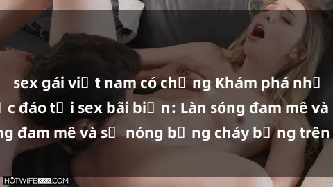 sex gái việt nam có chồng Khám phá những trải nghiệm độc đáo tại sex bãi biển: Làn sóng đam mê và sự nóng bỏng cháy bỏng trên cát trắng
