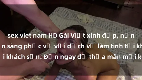 sex viet nam HD Gái Việt xinh đẹp, nồng nàn tình cảm, sẵn sàng phục vụ với dịch vụ làm tình tại khách sạn. Đến ngay để thỏa mãn mọi khao khát của bạn!
