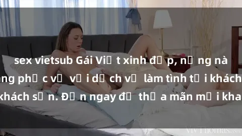 sex vietsub Gái Việt xinh đẹp, nồng nàn tình cảm, sẵn sàng phục vụ với dịch vụ làm tình tại khách sạn. Đến ngay để thỏa mãn mọi khao khát của bạn!