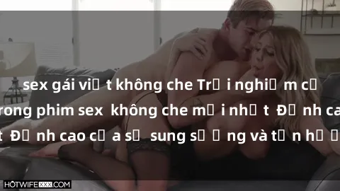 sex gái việt không che Trải nghiệm cực kỳ nóng bỏng trong phim sex  không che mới nhất  Đỉnh cao của sự sung sướng và tận hưởng chân thật