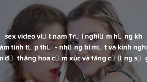 sex video việt nam Trải nghiệm hứng khởi cùng với việc làm tình tập thể - những bí mật và kinh nghiệm để thăng hoa cảm xúc và tăng cường sự gắn kết trong mối quan hệ