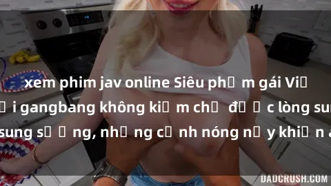 xem phim jav online Siêu phẩm gái Việt tham gia trong buổi gangbang không kiềm chế được lòng sung sướng, những cảnh nóng nảy khiến ai cũng phải mãn nhãn