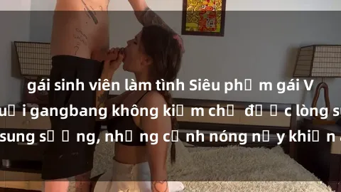 gái sinh viên làm tình Siêu phẩm gái Việt tham gia trong buổi gangbang không kiềm chế được lòng sung sướng, những cảnh nóng nảy khiến ai cũng phải mãn nhãn