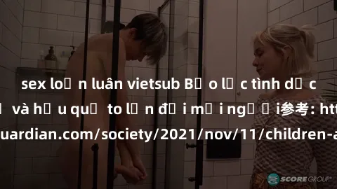 sex loạn luân vietsub Bạo lực tình dục trong nhóm: nguy cơ và hậu quả to lớn đối mọi người参考: https://www.theguardian.com/society/2021/nov/11/children-as-young-as-four-are-being-sexually-abused-by-gro