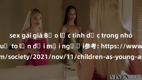 sex gái già Bạo lực tình dục trong nhóm: nguy cơ và hậu quả to lớn đối mọi người参考: https://www.theguardian.com/society/2021/nov/11/children-as-young-as-four-are-being-sexually-abused-by-groups-in-uk-