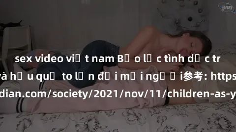 sex video việt nam Bạo lực tình dục trong nhóm: nguy cơ và hậu quả to lớn đối mọi người参考: https://www.theguardian.com/society/2021/nov/11/children-as-young-as-four-are-being-sexually-abused-by-groups