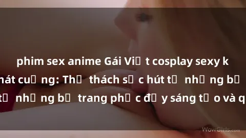phim sex anime Gái Việt cosplay sexy khiến fan hâm mộ phát cuồng: Thử thách sức hút từ những bộ trang phục đầy sáng tạo và quyến rũ!
