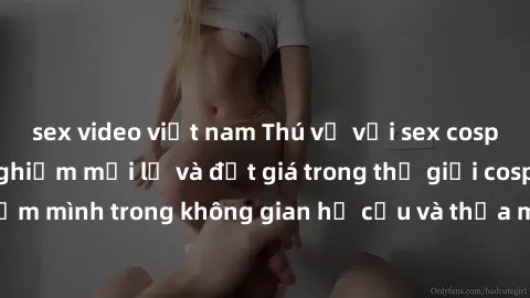 sex video việt nam Thú vị với sex cosplay anime: Trải nghiệm mới lạ và đắt giá trong thế giới cosplay! Đắm mình trong không gian hư cấu và thỏa mãn niềm đam mê của bạn!