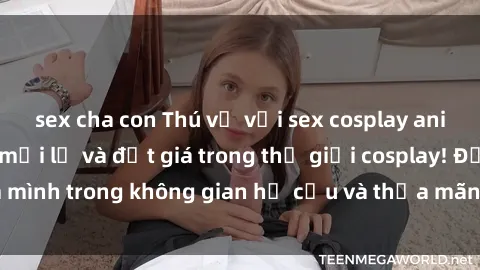 sex cha con Thú vị với sex cosplay anime: Trải nghiệm mới lạ và đắt giá trong thế giới cosplay! Đắm mình trong không gian hư cấu và thỏa mãn niềm đam mê của bạn!