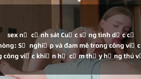 sex nữ cảnh sát Cuộc sống tình dục của nhân viên văn phòng: Sự nghiệp và đam mê trong công việc khiến họ cảm thấy hứng thú với tình dục?
