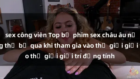 sex công viên Top bộ phim sex châu âu nổi tiếng không thể bỏ qua khi tham gia vào thế giới giải trí đồng tính