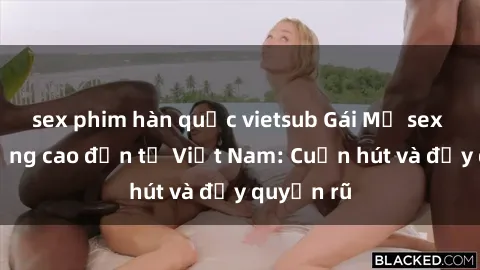 sex phim hàn quốc vietsub Gái Mỹ sex chất lượng cao đến từ Việt Nam: Cuốn hút và đầy quyến rũ