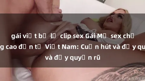gái việt bị lộ clip sex Gái Mỹ sex chất lượng cao đến từ Việt Nam: Cuốn hút và đầy quyến rũ