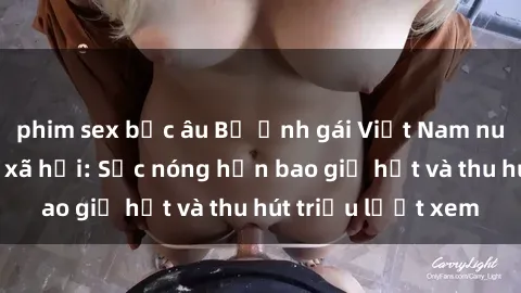 phim sex bắc âu Bộ ảnh gái Việt Nam nude gây sốt mạng xã hội: Sắc nóng hơn bao giờ hết và thu hút triệu lượt xem