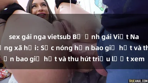sex gái nga vietsub Bộ ảnh gái Việt Nam nude gây sốt mạng xã hội: Sắc nóng hơn bao giờ hết và thu hút triệu lượt xem