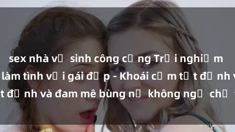 sex nhà vệ sinh công cộng Trải nghiệm cực kỳ thú vị khi làm tình với gái đẹp - Khoái cảm tột đỉnh và đam mê bùng nổ không ngờ chỉ trong một đêm!