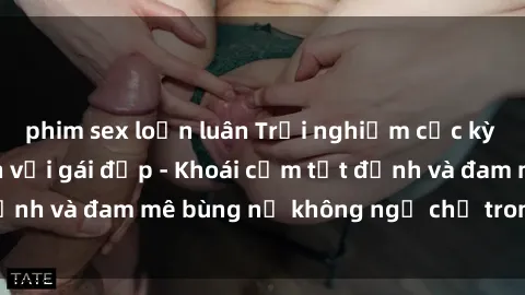 phim sex loạn luân Trải nghiệm cực kỳ thú vị khi làm tình với gái đẹp - Khoái cảm tột đỉnh và đam mê bùng nổ không ngờ chỉ trong một đêm!