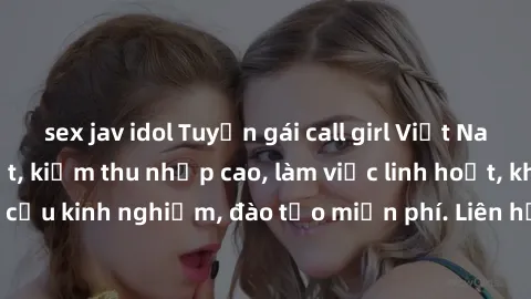 sex jav idol Tuyển gái call girl Việt Nam gợi cảm, đẹp mắt, kiếm thu nhập cao, làm việc linh hoạt, không yêu cầu kinh nghiệm, đào tạo miễn phí. Liên hệ ngay để biết thêm chi tiết!
