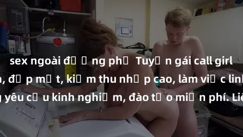 sex ngoài đường phố Tuyển gái call girl Việt Nam gợi cảm, đẹp mắt, kiếm thu nhập cao, làm việc linh hoạt, không yêu cầu kinh nghiệm, đào tạo miễn phí. Liên hệ ngay để biết thêm chi tiết!