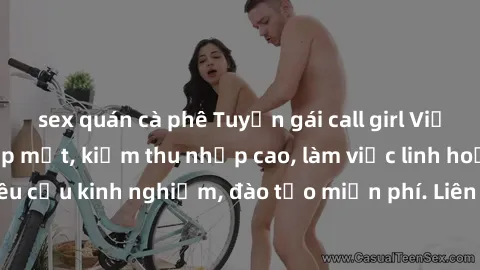 sex quán cà phê Tuyển gái call girl Việt Nam gợi cảm, đẹp mắt, kiếm thu nhập cao, làm việc linh hoạt, không yêu cầu kinh nghiệm, đào tạo miễn phí. Liên hệ ngay để biết thêm chi tiết!