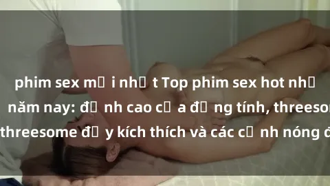 phim sex mới nhất Top phim sex hot nhất không thể bỏ lỡ năm nay: đỉnh cao của đồng tính, threesome đầy kích thích và các cảnh nóng đang gây sốt!