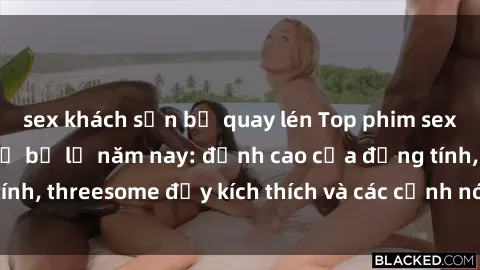 sex khách sạn bị quay lén Top phim sex hot nhất không thể bỏ lỡ năm nay: đỉnh cao của đồng tính, threesome đầy kích thích và các cảnh nóng đang gây sốt!