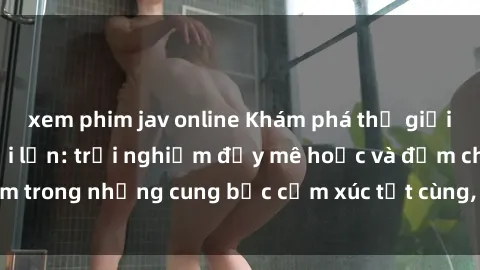 xem phim jav online Khám phá thế giới mới với sex người lớn: trải nghiệm đầy mê hoặc và đắm chìm trong những cung bậc cảm xúc tột cùng, hứng khởi và cuốn hút.