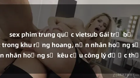 sex phim trung quốc vietsub Gái trẻ bị hiếp dâm bạo lực trong khu rừng hoang, nạn nhân hoảng sợ kêu cầu công lý được thực thi
