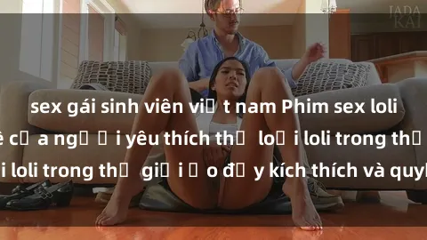 sex gái sinh viên việt nam Phim sex loli: thỏa mãn đam mê của người yêu thích thể loại loli trong thế giới ảo đầy kích thích và quyến rũ.