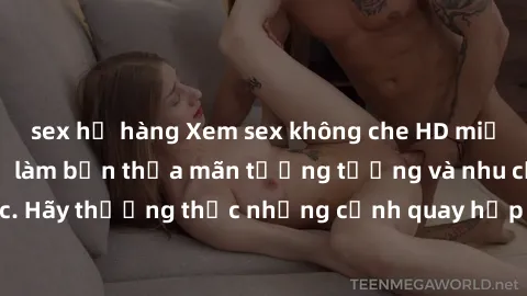 sex họ hàng Xem sex không che HD miễn phí đảm bảo sẽ làm bạn thỏa mãn tưởng tượng và nhu cầu tình dục. Hãy thưởng thức những cảnh quay hấp dẫn và mãnh liệt ngay bây giờ!