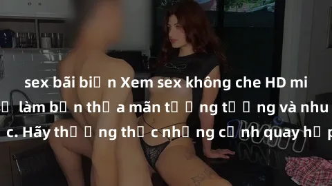 sex bãi biển Xem sex không che HD miễn phí đảm bảo sẽ làm bạn thỏa mãn tưởng tượng và nhu cầu tình dục. Hãy thưởng thức những cảnh quay hấp dẫn và mãnh liệt ngay bây giờ!