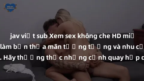 jav việt sub Xem sex không che HD miễn phí đảm bảo sẽ làm bạn thỏa mãn tưởng tượng và nhu cầu tình dục. Hãy thưởng thức những cảnh quay hấp dẫn và mãnh liệt ngay bây giờ!