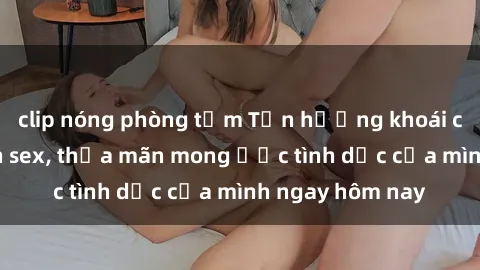 clip nóng phòng tắm Tận hưởng khoái cảm với gái xinh sex, thỏa mãn mong ước tình dục của mình ngay hôm nay
