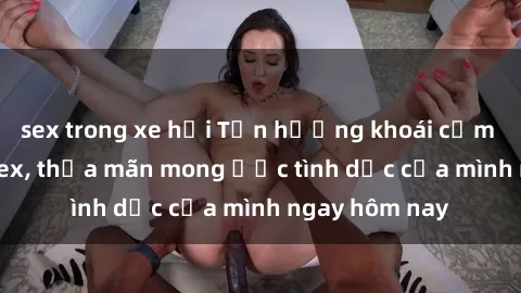 sex trong xe hơi Tận hưởng khoái cảm với gái xinh sex, thỏa mãn mong ước tình dục của mình ngay hôm nay