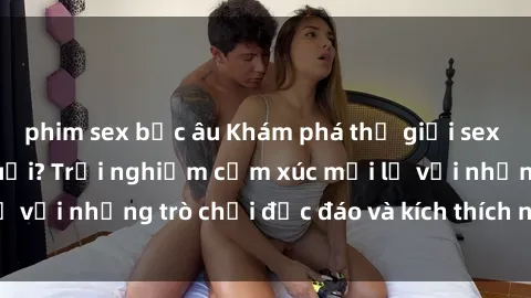 phim sex bắc âu Khám phá thế giới sex trực tuyến: Hơn tuổi? Trải nghiệm cảm xúc mới lạ với những trò chơi độc đáo và kích thích người lớn