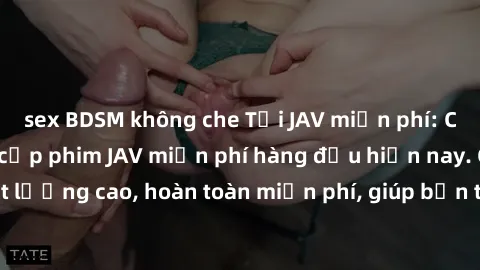 sex BDSM không che Tải JAV miễn phí: Các trang web cung cấp phim JAV miễn phí hàng đầu hiện nay. Các tác phẩm chất lượng cao, hoàn toàn miễn phí, giúp bạn thỏa mãn niềm đam mê mà không tốn kém.