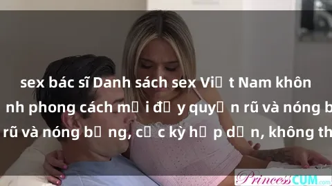 sex bác sĩ Danh sách sex Việt Nam không che - Ảnh toàn cảnh phong cách mới đầy quyến rũ và nóng bỏng, cực kỳ hấp dẫn, không thể bỏ qua!