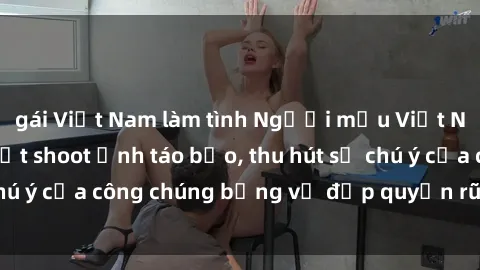 gái Việt Nam làm tình Người mẫu Việt Nam gây sốt với loạt shoot ảnh táo bạo, thu hút sự chú ý của công chúng bằng vẻ đẹp quyến rũ và gợi cảm.