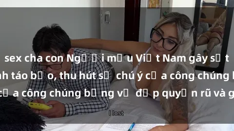 sex cha con Người mẫu Việt Nam gây sốt với loạt shoot ảnh táo bạo, thu hút sự chú ý của công chúng bằng vẻ đẹp quyến rũ và gợi cảm.